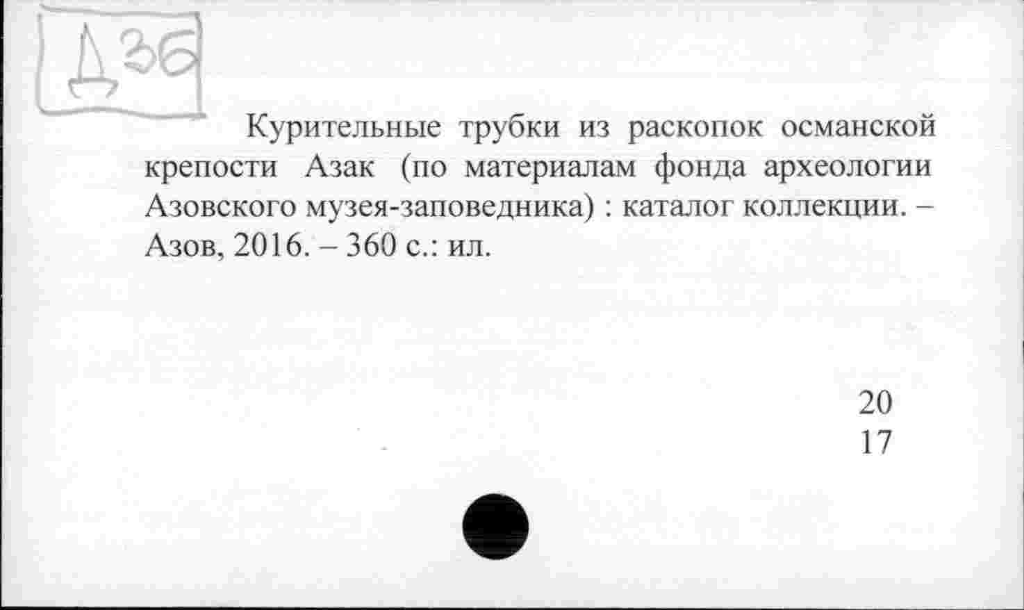 ﻿Курительные трубки из раскопок османской крепости Азак (по материалам фонда археологии Азовского музея-заповедника) : каталог коллекции. -Азов, 2016. - 360 с.: ил.
20
17